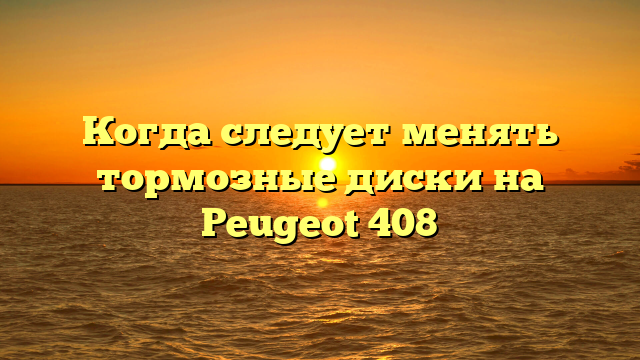 Когда следует менять тормозные диски на Peugeot 408