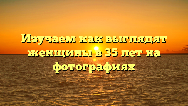 Изучаем как выглядят женщины в 35 лет на фотографиях