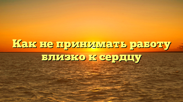 Как не принимать работу близко к сердцу